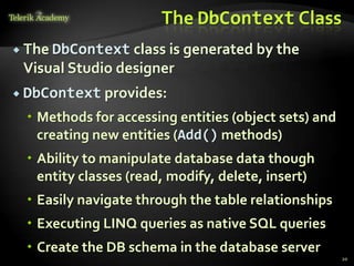 The DbContext Class
 The DbContext class is generated by the
Visual Studio designer
 DbContext provides:
 Methods for accessing entities (object sets) and
creating new entities (Add() methods)
 Ability to manipulate database data though
entity classes (read, modify, delete, insert)
 Easily navigate through the table relationships
 Executing LINQ queries as native SQL queries
 Create the DB schema in the database server
20
 