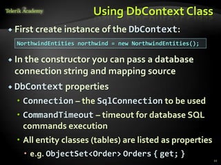 Using DbContext Class
 First create instance of the DbContext:
 In the constructor you can pass a database
connection string and mapping source
 DbContext properties
 Connection – the SqlConnection to be used
 CommandTimeout – timeout for database SQL
commands execution
 All entity classes (tables) are listed as properties
 e.g. ObjectSet<Order> Orders { get; }
21
NorthwindEntities northwind = new NorthwindEntities();
 