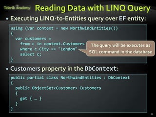 Reading Data with LINQ Query
 Executing LINQ-to-Entities query over EF entity:
 Customers property in the DbContext:
22
public partial class NorthwindEntities : DbContext
{
public ObjectSet<Customer> Customers
{
get { … }
}
}
using (var context = new NorthwindEntities())
{
var customers =
from c in context.Customers
where c.City == "London"
select c;
}
The query will be executes as
SQL command in the database
 