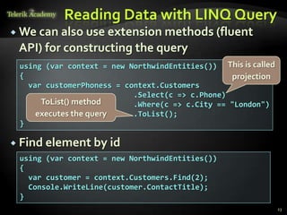 Reading Data with LINQ Query
 We can also use extension methods (fluent
API) for constructing the query
 Find element by id
23
using (var context = new NorthwindEntities())
{
var customer = context.Customers.Find(2);
Console.WriteLine(customer.ContactTitle);
}
using (var context = new NorthwindEntities())
{
var customerPhoness = context.Customers
.Select(c => c.Phone)
.Where(c => c.City == "London")
.ToList();
}
ToList() method
executes the query
This is called
projection
 