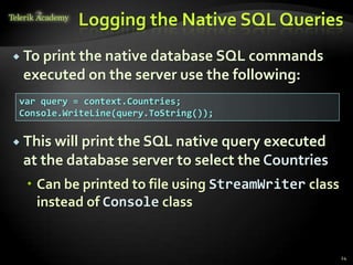 Logging the Native SQL Queries
 To print the native database SQL commands
executed on the server use the following:
24
var query = context.Countries;
Console.WriteLine(query.ToString());
 This will print the SQL native query executed
at the database server to select the Countries
 Can be printed to file using StreamWriter class
instead of Console class
 