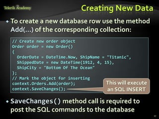 Creating New Data
 To create a new database row use the method
Add(…) of the corresponding collection:
27
// Create new order object
Order order = new Order()
{
OrderDate = DateTime.Now, ShipName = "Titanic",
ShippedDate = new DateTime(1912, 4, 15),
ShipCity = "Bottom Of The Ocean"
};
// Mark the object for inserting
context.Orders.Add(order);
context.SaveChanges();
This will execute
an SQL INSERT
 SaveChanges() method call is required to
post the SQL commands to the database
 
