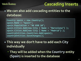 Cascading Inserts
 We can also add cascading entities to the
database:
28
Country spain = new Country();
spain.Name = "Spain";
spain.Population = "46 030 10";
spain.Cities.Add(new City { Name = "Barcelona"} );
spain.Cities.Add(new City { Name = "Madrid"} );
countryEntities.Countries.Add(spain);
countryEntities.SaveChanges();
 This way we don't have to add each City
individually
 They will be added when the Country entity
(Spain) is inserted to the database
 
