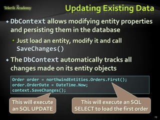 Updating Existing Data
 DbContext allows modifying entity properties
and persisting them in the database
 Just load an entity, modify it and call
SaveChanges()
 The DbContext automatically tracks all
changes made on its entity objects
29
Order order = northwindEntities.Orders.First();
order.OrderDate = DateTime.Now;
context.SaveChanges();
This will execute an SQL
SELECT to load the first order
This will execute
an SQL UPDATE
 
