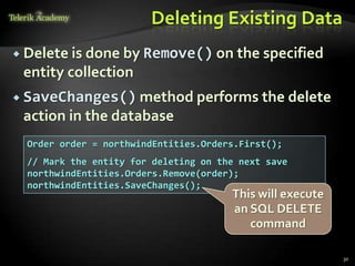 Deleting Existing Data
 Delete is done by Remove() on the specified
entity collection
 SaveChanges() method performs the delete
action in the database
30
Order order = northwindEntities.Orders.First();
// Mark the entity for deleting on the next save
northwindEntities.Orders.Remove(order);
northwindEntities.SaveChanges();
This will execute
an SQL DELETE
command
 