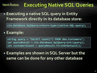Executing Native SQL Queries
 Executing a native SQL query in Entity
Framework directly in its database store:
 Example:
 Examples are shown in SQL Server but the
same can be done for any other database
36
ctx.Database.SqlQuery<return-type>(native-SQL-query);
string query = "SELECT count(*) FROM dbo.Customers";
var queryResult = ctx.Database.SqlQuery<int>(query);
int customersCount = queryResult.FirstOrDefault();
 