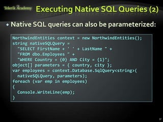 Executing Native SQL Queries (2)
 Native SQL queries can also be parameterized:
37
NorthwindEntities context = new NorthwindEntities();
string nativeSQLQuery =
"SELECT FirstName + ' ' + LastName " +
"FROM dbo.Employees " +
"WHERE Country = {0} AND City = {1}";
object[] parameters = { country, city };
var employees = context.Database.SqlQuery<string>(
nativeSQLQuery, parameters);
foreach (var emp in employees)
{
Console.WriteLine(emp);
}
 