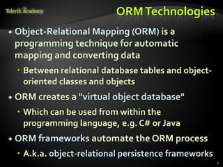 ORMTechnologies
 Object-Relational Mapping (ORM) is a
programming technique for automatic
mapping and converting data
 Between relational database tables and object-
oriented classes and objects
 ORM creates a "virtual object database"
 Which can be used from within the
programming language, e.g. C# or Java
 ORM frameworks automate the ORM process
 A.k.a. object-relational persistence frameworks
4
 