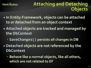 Attaching and Detaching
Objects
 In Entity Framework, objects can be attached
to or detached from an object context
 Attached objects are tracked and managed by
the DbContext
 SaveChanges() persists all changes in DB
 Detached objects are not referenced by the
DbContext
 Behave like a normal objects, like all others,
which are not related to EF
44
 