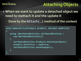 Attaching Objects
 When we want to update a detached object we
need to reattach it and the update it
 Done by the Attach(…) method of the context
47
void UpdatePrice(Product product, decimal newPrice)
{
using (NorthwindEntities northwindEntities =
new NorthwindEntities())
{
northwindEntities.Products.Attach(product);
product.UnitPrice = newPrice;
northwindEntities.SaveChanges();
}
}
 