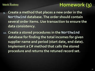 Homework (3)
9. Create a method that places a new order in the
Northwind database.The order should contain
several order items. Use transaction to ensure the
data consistency.
10. Create a stored procedures in the Northwind
database for finding the total incomes for given
supplier name and period (start date, end date).
Implement a C# method that calls the stored
procedure and returns the retuned record set.
52
 