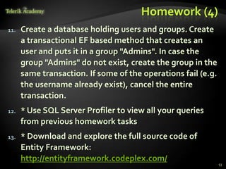 Homework (4)
11. Create a database holding users and groups. Create
a transactional EF based method that creates an
user and puts it in a group "Admins". In case the
group "Admins" do not exist, create the group in the
same transaction. If some of the operations fail (e.g.
the username already exist), cancel the entire
transaction.
12. * Use SQL Server Profiler to view all your queries
from previous homework tasks
13. * Download and explore the full source code of
Entity Framework:
http://entityframework.codeplex.com/
53
 