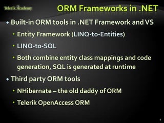 ORM Frameworks in .NET
 Built-in ORM tools in .NET Framework andVS
 Entity Framework (LINQ-to-Entities)
 LINQ-to-SQL
 Both combine entity class mappings and code
generation, SQL is generated at runtime
 Third party ORM tools
 NHibernate – the old daddy of ORM
 Telerik OpenAccess ORM
8
 