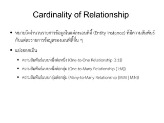 Cardinality of Relationship
●   หมายถึงจำนวนรายการข้อมูลในแต่ละเอนทิตี้ (Entity Instance) ที่มีความสัมพันธ์
    กับแต่ละรายการข้อมูลของเอนทิตี้อื่น ๆ
●   แบ่งออกเป็น
    ●   ความสัมพันธ์แบบหนึ่งต่อหนึ่ง (One-to-One Relationship [1:1])
    ●   ความสัมพันธ์แบบหนึ่งต่อกลุ่ม (One-to-Many Relationship [1:M])
    ●   ความสัมพันธ์แบบกลุ่มต่อกลุ่ม (Many-to-Many Relationship [M:M | M:N])
 