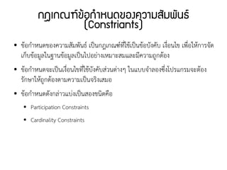 กฎเกณฑ์ข้อกำหนดของความสัมพันธ์
                    (Constriants)
●   ข้อกำหนดของความสัมพันธ์ เป็นกฎเกณฑ์ที่ใช้เป็นข้อบังคับ เงื่อนไข เพื่อให้การจัด
    เก็บข้อมูลในฐานข้อมูลเป็นไปอย่างเหมาะสมและมีความถูกต้อง
●   ข้อกำหนดจะเป็นเงื่อนไขที่ใช้บังคับส่วนต่างๆ ในแบบจำลองซึ่งโปรแกรมจะต้อง
    รักษาให้ถูกต้องตามความเป็นจริงเสมอ
●   ข้อกำหนดดังกล่าวแบ่งเป็นสองชนิดคือ
    ●   Participation Constraints
    ●   Cardinality Constraints
 