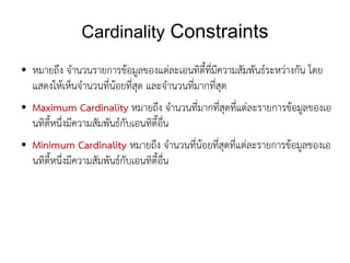 Cardinality Constraints
●   หมายถึง จำนวนรายการข้อมูลของแต่ละเอนทิตี้ที่มีความสัมพันธ์ระหว่างกัน โดย
    แสดงให้เห็นจำนวนที่น้อยที่สุด และจำนวนที่มากที่สุด
●   Maximum Cardinality หมายถึง จำนวนที่มากที่สุดที่แต่ละรายการข้อมูลของเอ
    นทิตี้หนึ่งมีความสัมพันธ์กับเอนทิตี้อื่น
●   Minimum Cardinality หมายถึง จำนวนที่น้อยที่สุดที่แต่ละรายการข้อมูลของเอ
    นทิตี้หนึ่งมีความสัมพันธ์กับเอนทิตี้อื่น
 