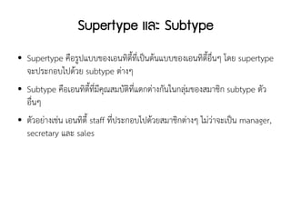 Supertype และ Subtype
●   Supertype คือรูปแบบของเอนทิตี้ที่เป็นต้นแบบของเอนทิตี้อื่นๆ โดย supertype
    จะประกอบไปด้วย subtype ต่างๆ
●   Subtype คือเอนทิตี้ที่มีคุณสมบัติที่แตกต่างกันในกลุ่มของสมาชิก subtype ตัว
    อื่นๆ
●   ตัวอย่างเช่น เอนทิตี้ staff ที่ประกอบไปด้วยสมาชิกต่างๆ ไม่ว่าจะเป็น manager,
    secretary และ sales
 