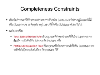 Completeness Constraints
●   เป็นข้อกำหนดที่ใช้พิจารณาว่ารายการตัวอย่าง (Instance) ที่ปรากฎในเอนทิตี้ที่
    เป็น Supertype จะต้องปรากฏในเอนทิตี้ที่เป็น Subtype ด้วยหรือไม่
●   แบ่งออกเป็น
    ●   Total Specialization Rule เป็นกฎเกณฑ์ที่กำหนดว่าเอนทิตี้ที่เป็น Supertype จะ
        ต้องมีความสัมพันธ์กับ Subtype ใด Subtype หนึ่ง
    ●   Partial Specialization Rule เป็นกฎเกณฑ์ที่กำหนดว่าเอนทิตี้ที่เป็น Supertype อาจ
        จะมีหรือไม่มีความสัมพันธ์ใดๆ กับ subtype ก็ได้
 