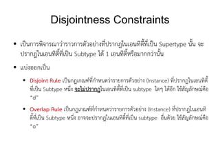 Disjointness Constraints
●   เป็นการพิจารณาว่าราวการตัวอย่างที่ปรากฎในเอนทิตี้ที่เป็น Supertype นั้น จะ
    ปรากฎในเอนทิตี้ที่เป็น Subtype ได้ 1 เอนทิตี้หรือมากกว่านั้น
●   แบ่งออกเป็น
    ●   Disjoint Rule เป็นกฎเกณฑ์ที่กำหนดว่ารายการตัวอย่าง (Instance) ที่ปรากฎในเอนทิตี้
        ที่เป็น Subtype หนึ่ง จะไม่ปรากฎในเอนทิตี้ที่เป็น subtype ใดๆ ได้อีก ใช้สัญลักษณ์คือ
        “d”
    ●   Overlap Rule เป็นกฎเกณฑ์ที่กำหนดว่ารายการตัวอย่าง (Instance) ที่ปรากฎในเอนทิ
        ตี้ที่เป็น Subtype หนึ่ง อาจจะปรากฎในเอนทิตี้ที่เป็น subtype อื่นด้วย ใช้สัญลักษณ์คือ
        “o”
 
