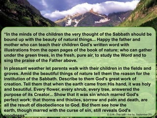 “In the minds of the children the very thought of the Sabbath should be bound up with the beauty of natural things... Happy the father and mother who can teach their children God's written word with illustrations from the open pages of the book of nature; who can gather under the green trees, in the fresh, pure air, to study the Word and to sing the praise of the Father above.In pleasant weather let parents walk with their children in the fields and groves. Amid the beautiful things of nature tell them the reason for the institution of the Sabbath. Describe to them God's great work of creation. Tell them that when the earth came from His hand, it was holy and beautiful. Every flower, every shrub, every tree, answered the purpose of its Creator... Show that it was sin which marred God's perfect work; that thorns and thistles, sorrow and pain and death, are all the result of disobedience to God. Bid them see how the earth, though marred with the curse of sin, still reveals God's goodness”E.G.W. (The faith I live by, September 25)