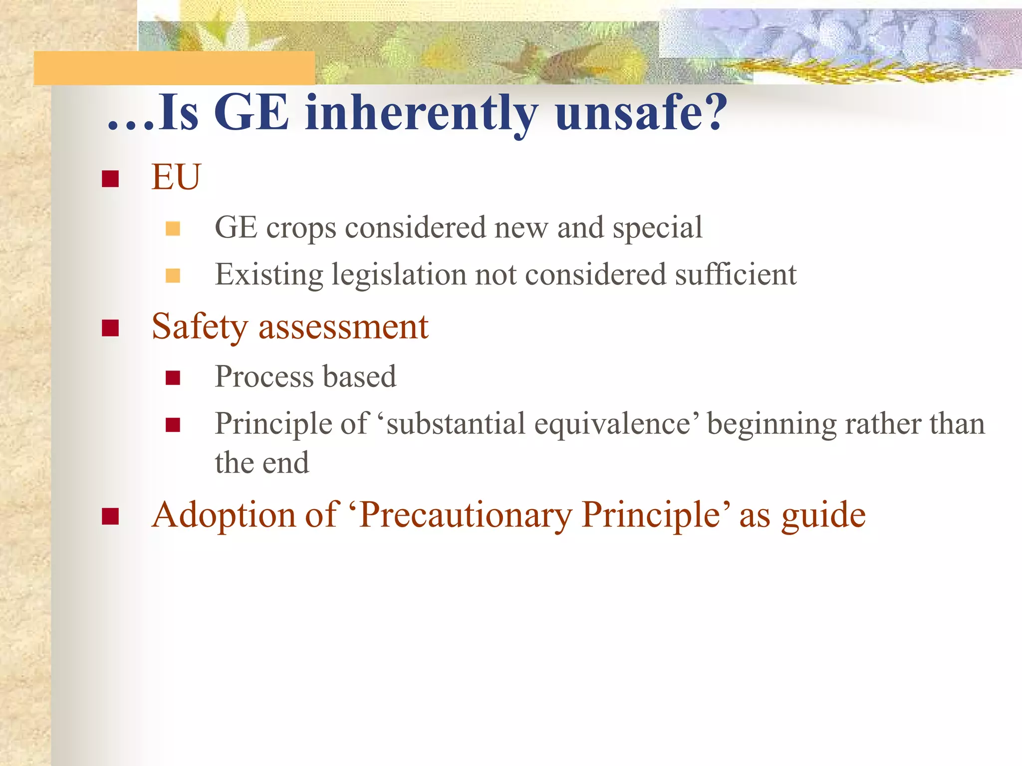  EU
 GE crops considered new and special
 Existing legislation not considered sufficient
 Safety assessment
 Process based
 Principle of ‘substantial equivalence’ beginning rather than
the end
 Adoption of ‘Precautionary Principle’ as guide
…Is GE inherently unsafe?
 