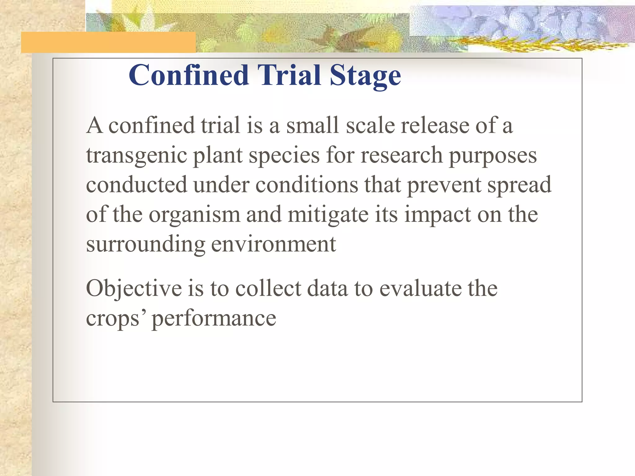 A confined trial is a small scale release of a
transgenic plant species for research purposes
conducted under conditions that prevent spread
of the organism and mitigate its impact on the
surrounding environment
Objective is to collect data to evaluate the
crops’performance
Confined Trial Stage
 