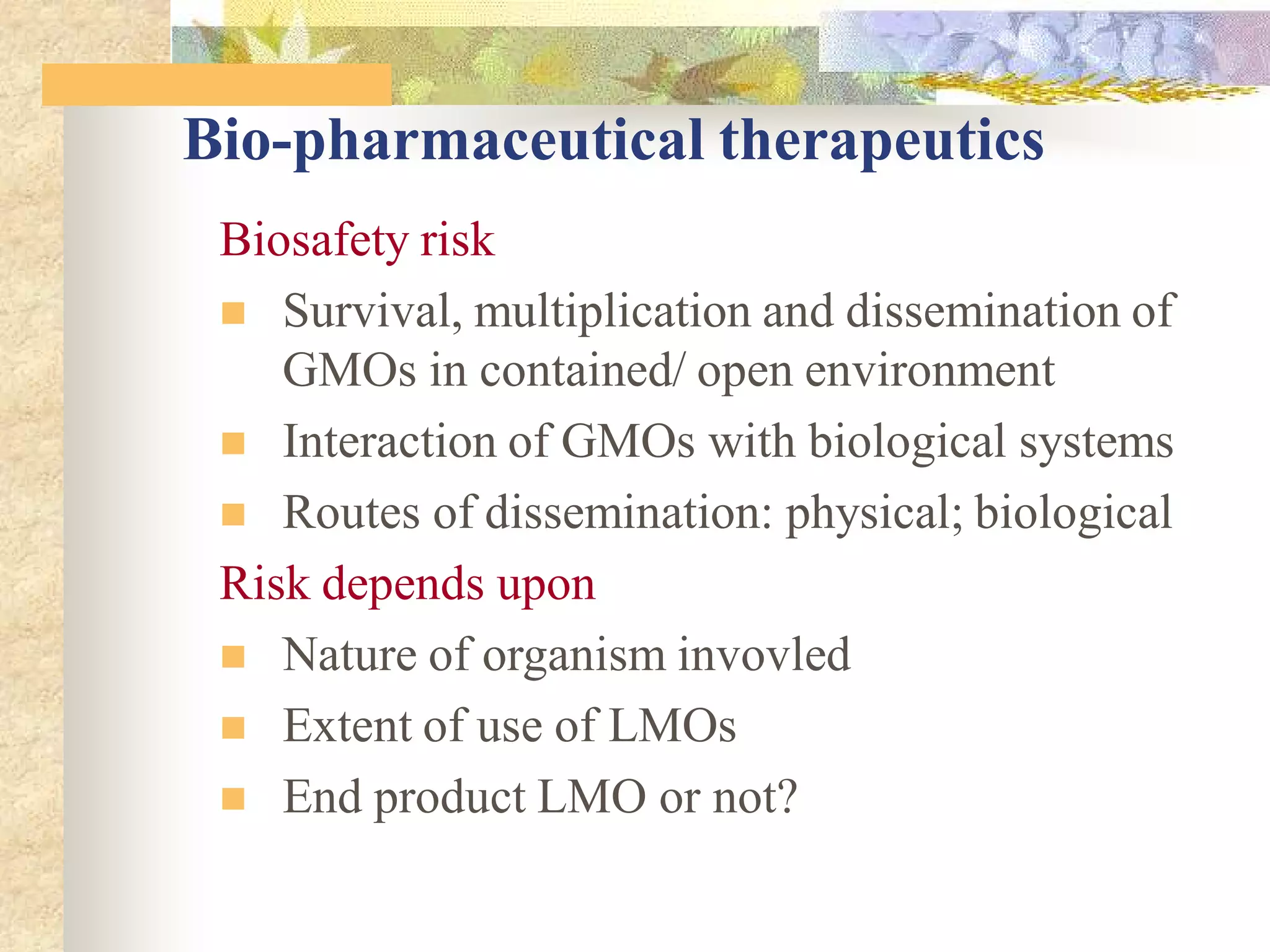 Bio-pharmaceutical therapeutics
Biosafety risk
 Survival, multiplication and dissemination of
GMOs in contained/ open environment
 Interaction of GMOs with biological systems
 Routes of dissemination: physical; biological
Risk depends upon
 Nature of organism invovled
 Extent of use of LMOs
 End product LMO or not?
 