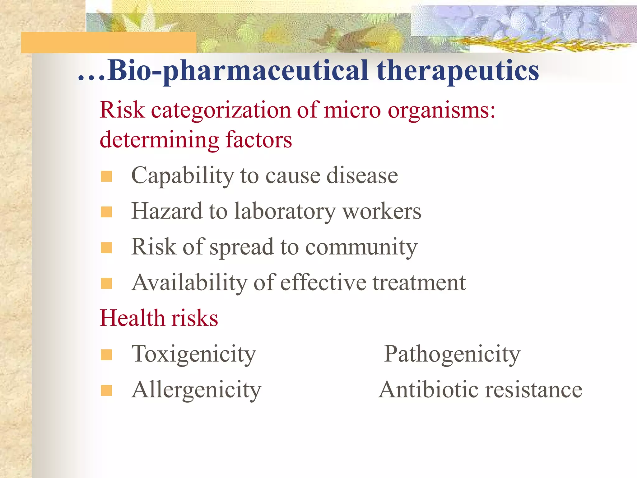 …Bio-pharmaceutical therapeutics
Risk categorization of micro organisms:
determining factors
 Capability to cause disease
 Hazard to laboratory workers
 Risk of spread to community
 Availability of effective treatment
Health risks
 Toxigenicity Pathogenicity
 Allergenicity Antibiotic resistance
 