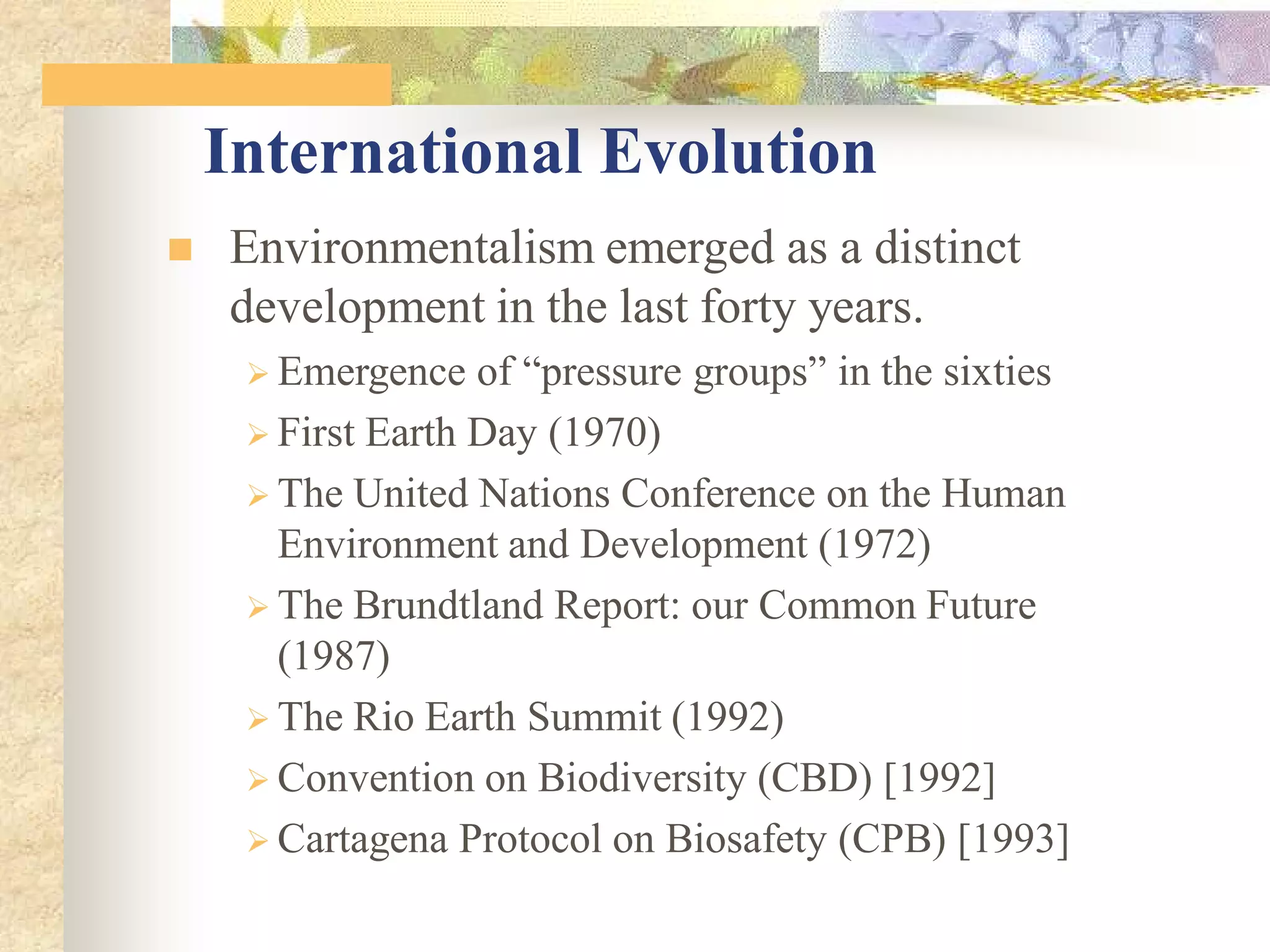  Environmentalism emerged as a distinct
development in the last forty years.
 Emergence of “pressure groups” in the sixties
 First Earth Day (1970)
 The United Nations Conference on the Human
Environment and Development (1972)
 The Brundtland Report: our Common Future
(1987)
 The Rio Earth Summit (1992)
 Convention on Biodiversity (CBD) [1992]
 Cartagena Protocol on Biosafety (CPB) [1993]
International Evolution
 