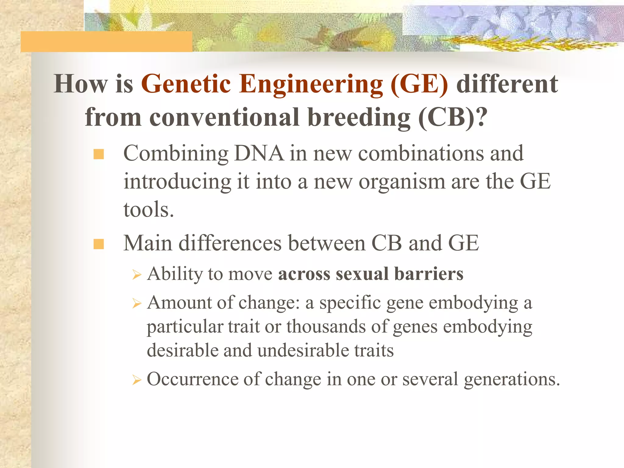 How is Genetic Engineering (GE) different
from conventional breeding (CB)?
 Combining DNA in new combinations and
introducing it into a new organism are the GE
tools.
 Main differences between CB and GE
 Ability to move across sexual barriers
 Amount of change: a specific gene embodying a
particular trait or thousands of genes embodying
desirable and undesirable traits
 Occurrence of change in one or several generations.
 