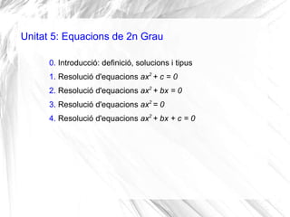 Unitat 5: Equacions de 2n Grau
0. Introducció: definició, solucions i tipus
1. Resolució d'equacions ax2
+ c = 0
2. Resolució d'equacions ax2
+ bx = 0
3. Resolució d'equacions ax2
= 0
4. Resolució d'equacions ax2
+ bx + c = 0
 