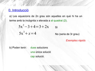 0. Introducció
a) Les equacions de 2n grau són aquelles en què hi ha un
terme amb la incògnita x elevada a al quadrat (2).
5x2
−3+4=3+2x
5x3
+x=4
Exemples ràpids
b) Poden tenir: dues solucions
una única solució
cap solució.
Sí
No (seria de 3r grau)
 