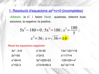 1. Resolució d'equacions ax2
+c=0 (incompletes)
5x2
−180=0;5x2
=180; x2
=
180
5
;
Resol les equacions següents:
-Aïllarem la x2
, i farem l'arrel quadrada, obtenint dues
solucions, la negativa i la positiva.
x2
=36; x=√ 36=±6
3x2
- 3=0
2x2
=50
x2
-64=0
x2
=52-3
x2
-6=30
x2
/2=2
3x2
=220+23
x2
/3+9=60-3
13x2
-12x2
=16
x2
-117=4
-120+20=-x2
4x2
-2x2
=18
 