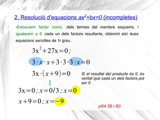 2. Resolució d'equacions ax2
+bx=0 (incompletes)
-Extraurem factor comú dels termes del membre esquerre, i
igualarem a 0 cada un dels factors resultants, obtenint així dues
equacions senzilles de 1r grau.
3x2
+27x=0;
3· x · x+3·3·3· x=0
p84 58 i 60
3x·(x+9)=0 Si el resultat del producte és 0, és
veritat que cada un dels factors pot
ser 0
3x=0; x=0/3; x=0
x+9=0; x=−9
 
