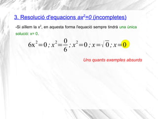 3. Resolució d'equacions ax2
=0 (incompletes)
-Si aïllem la x2
, en aquesta forma l'equació sempre tindrà una única
solució: x= 0.
6x2
=0; x2
=
0
6
; x2
=0 ; x=√ 0; x=0
Uns quants exemples absurds
 