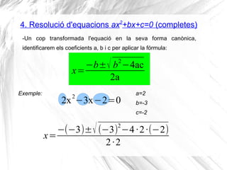 4. Resolució d'equacions ax2
+bx+c=0 (completes)
-Un cop transformada l'equació en la seva forma canònica,
identificarem els coeficients a, b i c per aplicar la fórmula:
x=
−b±√ b2
−4ac
2a
Exemple:
2x2
−3x−2=0
a=2
b=-3
c=-2
x=
−(−3)±√(−3)
2
−4·2·(−2)
2·2
 