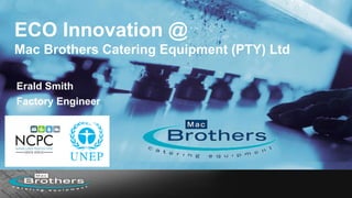 ECO Innovation @
Mac Brothers Catering Equipment (PTY) Ltd
Erald Smith
Factory Engineer
 