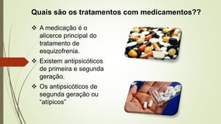 Quais são os tratamentos com medicamentos??
 A medicação é o
alicerce principal do
tratamento de
esquizofrenia.
 Existem antipsicóticos
de primeira e segunda
geração.
 Os antipsicóticos de
segunda geração ou
“atípicos”
 