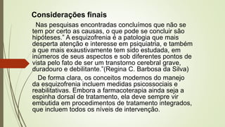 Considerações finais
Nas pesquisas encontradas concluímos que não se
tem por certo as causas, o que pode se concluir são
hipóteses.” A esquizofrenia é a patologia que mais
desperta atenção e interesse em psiquiatria, e também
a que mais exaustivamente tem sido estudada, em
inúmeros de seus aspectos e sob diferentes pontos de
vista pelo fato de ser um transtorno cerebral grave,
duradouro e debilitante.”(Regina C. Barbosa da Silva)
De forma clara, os conceitos modernos do manejo
da esquizofrenia incluem medidas psicossociais e
reabilitativas. Embora a farmacoterapia ainda seja a
espinha dorsal de tratamento, ela deve sempre vir
embutida em procedimentos de tratamento integrados,
que incluem todos os níveis de intervenção.
 