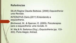 Referências
SILVA Regina Claudia Barbosa. (2006) Esquizofrenia:
uma Revisão.
INTERATIVA Claris.(2011) Entendendo a
esquizofrenia.
Birchwood, M., & Spencer, E. (2005). Psicoterapias
para a esquizofrenia: uma revisão. In
M. Maj & N. Sartorius (Org.), Esquizofrenia (pp. 133-
203). Porto Alegre: Artmed.
 
