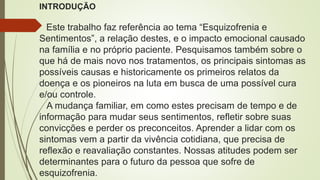 INTRODUÇÃO
Este trabalho faz referência ao tema “Esquizofrenia e
Sentimentos”, a relação destes, e o impacto emocional causado
na família e no próprio paciente. Pesquisamos também sobre o
que há de mais novo nos tratamentos, os principais sintomas as
possíveis causas e historicamente os primeiros relatos da
doença e os pioneiros na luta em busca de uma possível cura
e/ou controle.
A mudança familiar, em como estes precisam de tempo e de
informação para mudar seus sentimentos, refletir sobre suas
convicções e perder os preconceitos. Aprender a lidar com os
sintomas vem a partir da vivência cotidiana, que precisa de
reflexão e reavaliação constantes. Nossas atitudes podem ser
determinantes para o futuro da pessoa que sofre de
esquizofrenia.
 