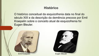 Histórico
O histórico conceitual da esquizofrenia data no final do
século XIX e da descrição da demência precoce por Emil
Kraepelin sobre o conceito atual de esquizofrenia foi
Eugen Bleuler.
Emil Kraepelin Eugen Bleuler
 
