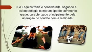  A Esquizofrenia é considerada, segundo a
psicopatologia como um tipo de sofrimento
grave, caracterizado principalmente pela
alteração no contato com a realidade.
 