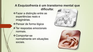 A Esquizofrenia é um transtorno mental que
dificulta:
Fazer a distinção entre as
experiências reais e
imaginárias.
Pensar de forma lógica
Ter respostas emocionais
normais.
Comportar-se
normalmente em situações
sociais.
 