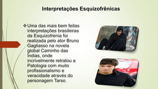 Interpretações Esquizofrênicas
Uma das mais bem feitas
interpretações brasileiras
da Esquizofrenia foi
realizada pelo ator Bruno
Gagliasso na novela
global Caminho das
Índias, onde
incrivelmente retratou a
Patologia com muito
profissionalismo e
veracidade através do
personagem Tarso.
 