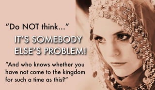 “Do NOT think...”
“And who knows whether you
have not come to the kingdom
for such a time as this?”
IT’S SOMEBODY
ELSE’S PROBLEM!
 