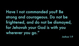 Have I not commanded you? Be
strong and courageous. Do not be
frightened, and do not be dismayed,
for Jehovah your God is with you
wherever you go.”
Joshua 1:9
 