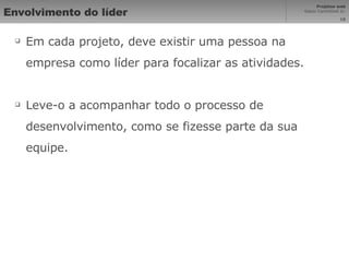 Envolvimento do líder Em cada projeto, deve existir uma pessoa na empresa como líder para focalizar as atividades. Leve-o a acompanhar todo o processo de desenvolvimento, como se fizesse parte da sua equipe. 