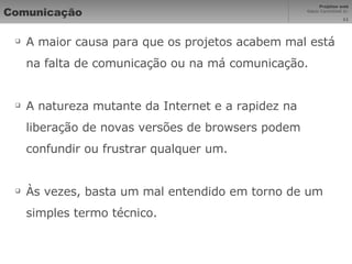 Comunicação A maior causa para que os projetos acabem mal está na falta de comunicação ou na má comunicação. A natureza mutante da Internet e a rapidez na liberação de novas versões de browsers podem confundir ou frustrar qualquer um. Às vezes, basta um mal entendido em torno de um simples termo técnico. 