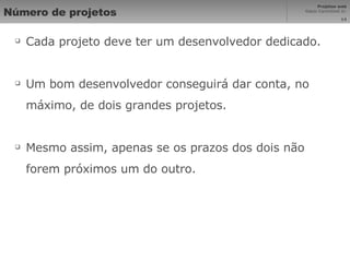 Número de projetos Cada projeto deve ter um desenvolvedor dedicado. Um bom desenvolvedor conseguirá dar conta, no máximo, de dois grandes projetos. Mesmo assim, apenas se os prazos dos dois não forem próximos um do outro. 